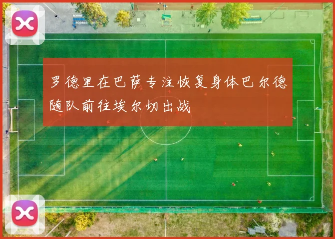罗德里在巴萨专注恢复身体巴尔德随队前往埃尔切出战
