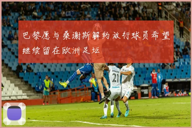 巴黎愿与桑谢斯解约放行球员希望继续留在欧洲足坛