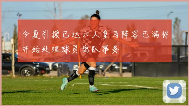 今夏引援已达六人皇马阵容已满将开始处理球员离队事务