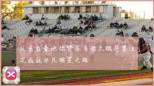 父亲自豪地称赞亚马尔天赋异禀注定成就非凡明星之路