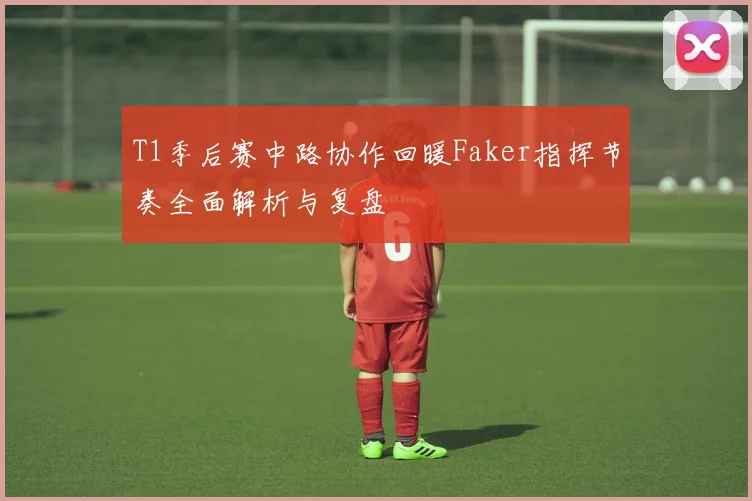 T1季后赛中路协作回暖Faker指挥节奏全面解析与复盘