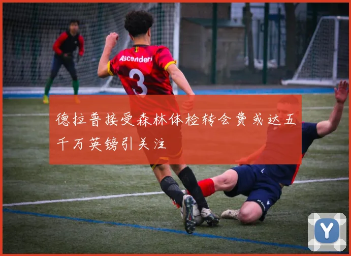 德拉普接受森林体检转会费或达五千万英镑引关注