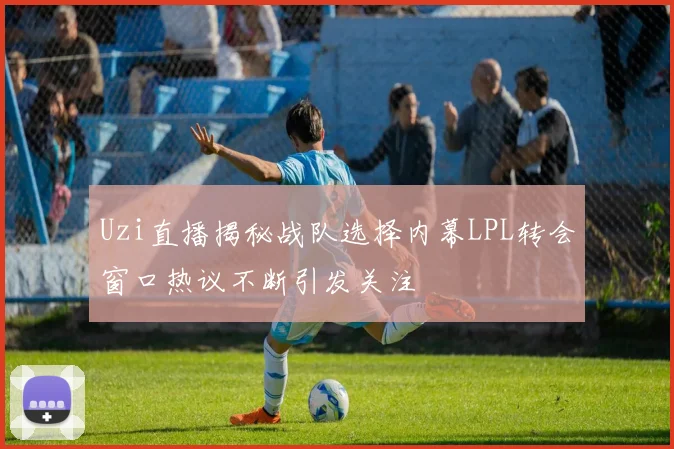 Uzi直播揭秘战队选择内幕LPL转会窗口热议不断引发关注