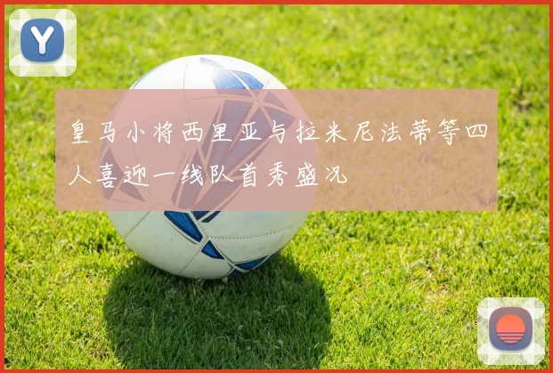 皇马小将西里亚与拉米尼法蒂等四人喜迎一线队首秀盛况