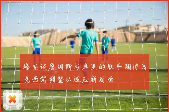 塔克谈詹姆斯与库里的联手期待马克西需调整以适应新局面