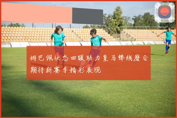 姆巴佩状态回暖助力皇马锋线磨合期待新赛季精彩表现