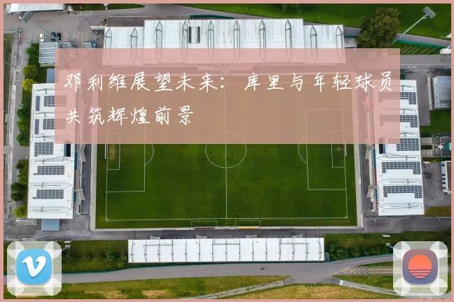 邓利维展望未来：库里与年轻球员共筑辉煌前景