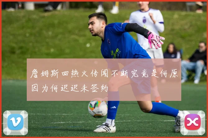 詹姆斯回热火传闻不断究竟是何原因为何迟迟未签约