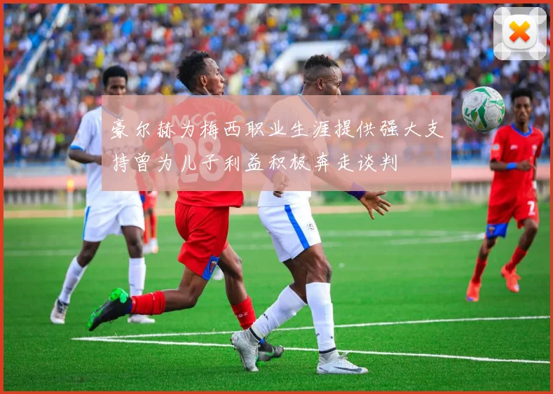 豪尔赫为梅西职业生涯提供强大支持曾为儿子利益积极奔走谈判