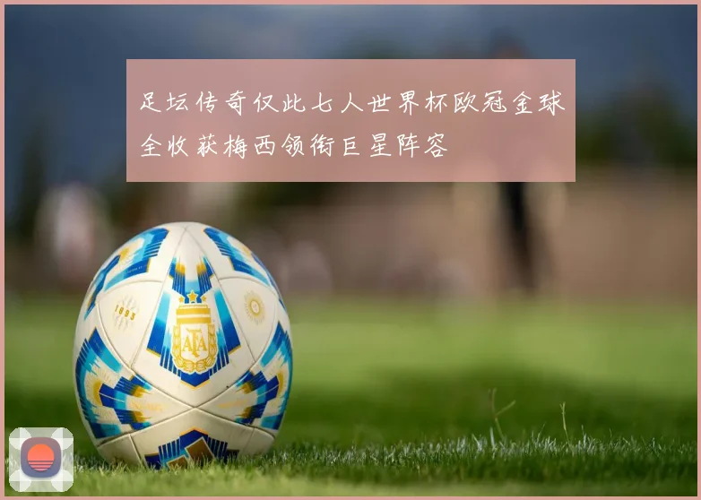 足坛传奇仅此七人世界杯欧冠金球全收获梅西领衔巨星阵容