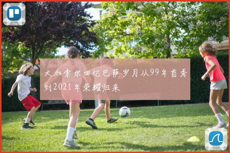 大加索尔回忆巴萨岁月从99年首秀到2021年荣耀归来